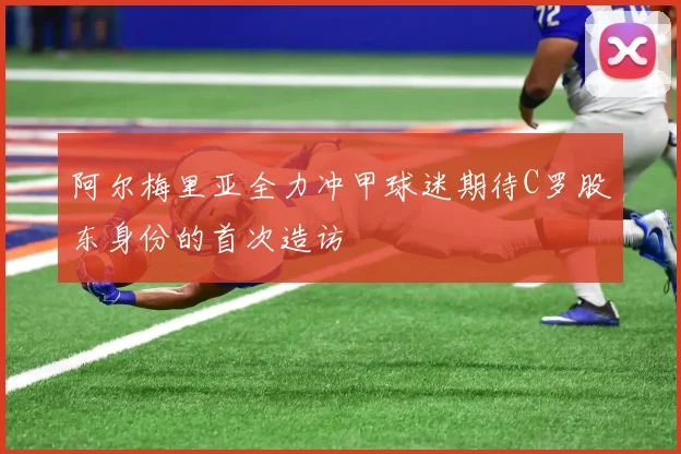 阿尔梅里亚全力冲甲球迷期待C罗股东身份的首次造访