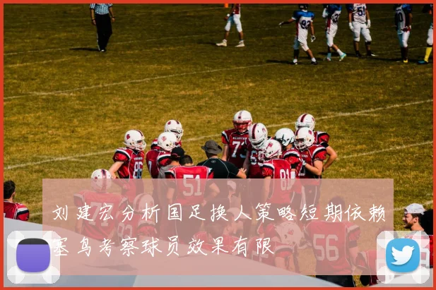 刘建宏分析国足换人策略短期依赖塞鸟考察球员效果有限