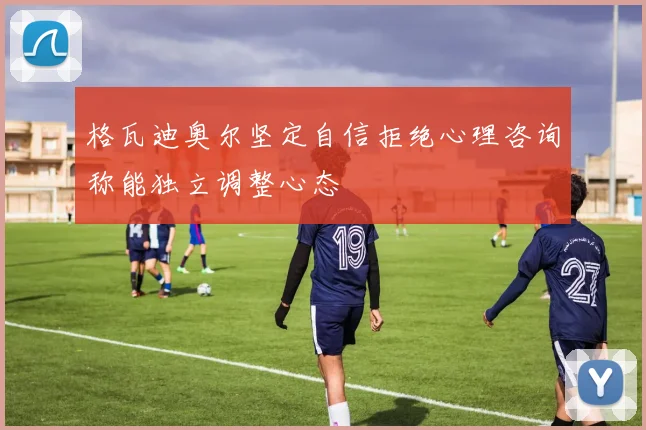 格瓦迪奥尔坚定自信拒绝心理咨询称能独立调整心态