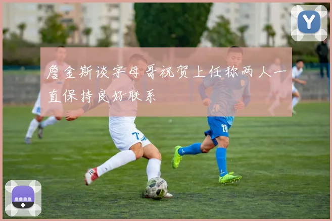 詹金斯谈字母哥祝贺上任称两人一直保持良好联系