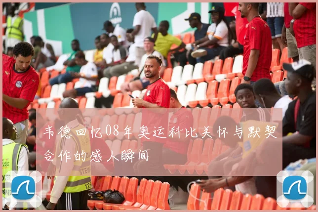韦德回忆08年奥运科比关怀与默契合作的感人瞬间