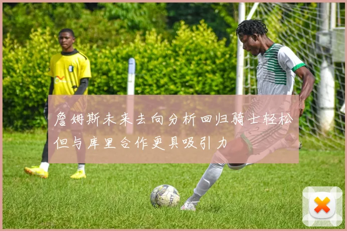 詹姆斯未来去向分析回归骑士轻松但与库里合作更具吸引力
