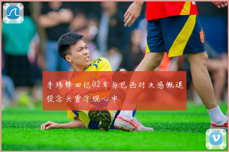 李玮锋回忆02年与巴西对决感慨退役念头曾浮现心中