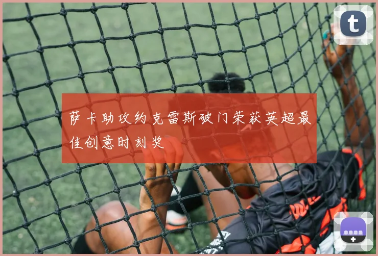 萨卡助攻约克雷斯破门荣获英超最佳创意时刻奖