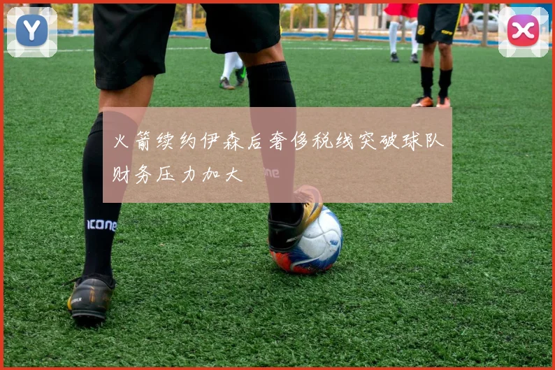 火箭续约伊森后奢侈税线突破球队财务压力加大