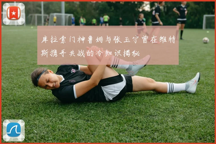 库拉索门神鲁姆与张玉宁曾在维特斯携手共战的冷知识揭秘