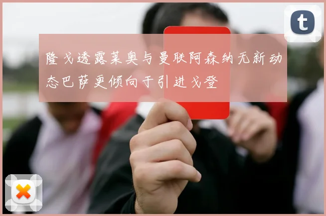 隆戈透露莱奥与曼联阿森纳无新动态巴萨更倾向于引进戈登