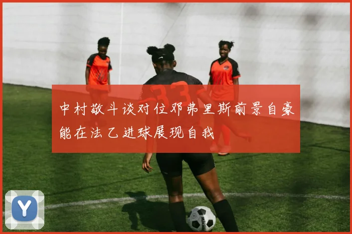 中村敬斗谈对位邓弗里斯前景自豪能在法乙进球展现自我