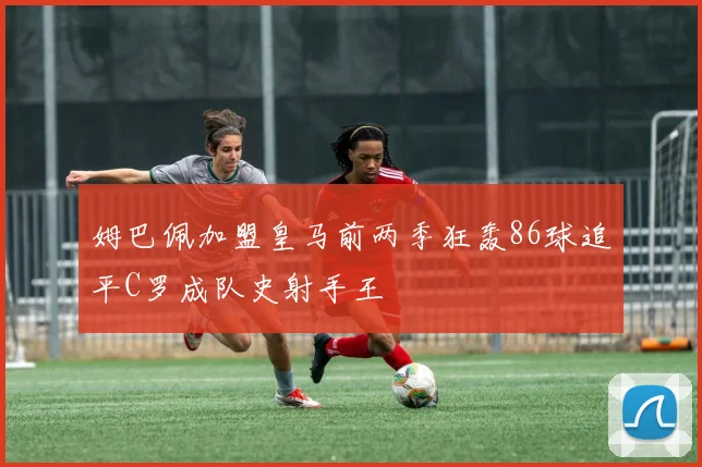 姆巴佩加盟皇马前两季狂轰86球追平C罗成队史射手王