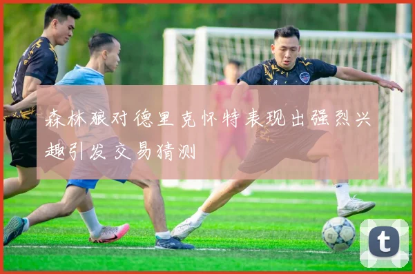 森林狼对德里克怀特表现出强烈兴趣引发交易猜测